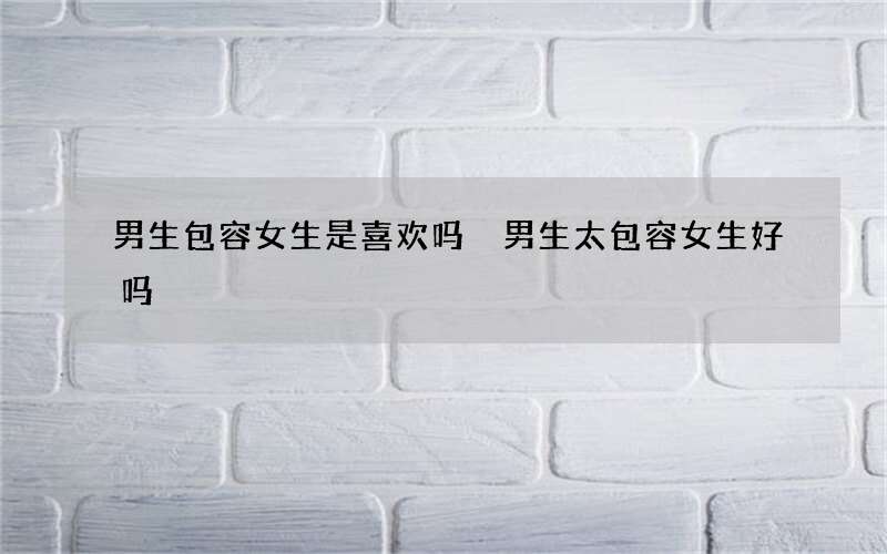 男生包容女生是喜欢吗 男生太包容女生好吗